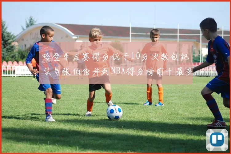 哈登季后赛得分低于10分次数创纪录与张伯伦并列NBA得分榜前十最多