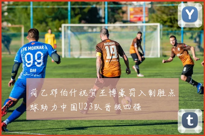 荷乙邓伯什祝贺王博豪罚入制胜点球助力中国U23队晋级四强