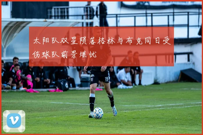 太阳队双星陨落格林与布克同日受伤球队前景堪忧