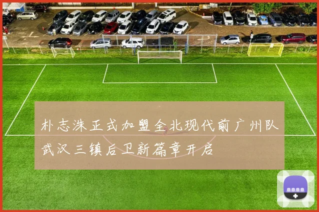 朴志洙正式加盟全北现代前广州队武汉三镇后卫新篇章开启