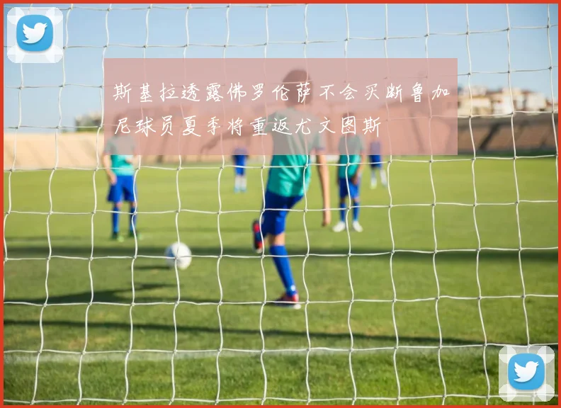 斯基拉透露佛罗伦萨不会买断鲁加尼球员夏季将重返尤文图斯
