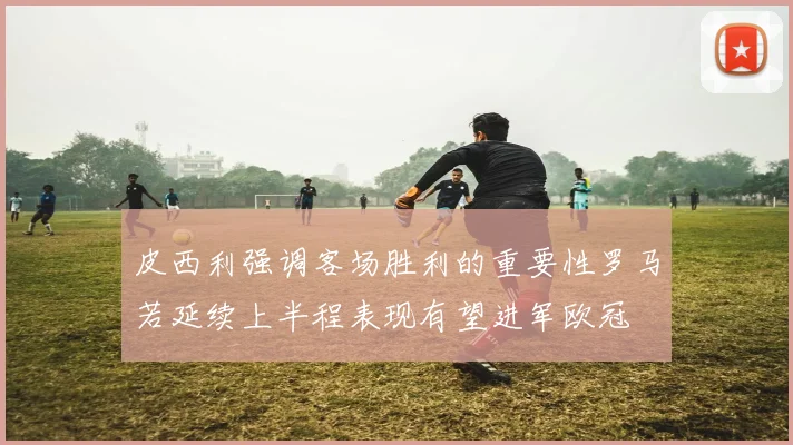 皮西利强调客场胜利的重要性罗马若延续上半程表现有望进军欧冠