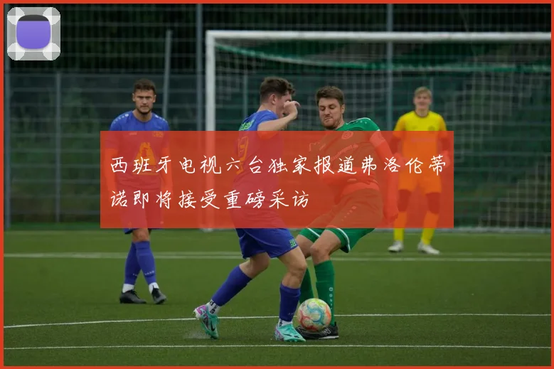 西班牙电视六台独家报道弗洛伦蒂诺即将接受重磅采访