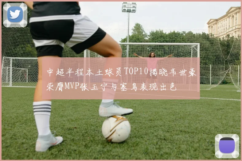 中超半程本土球员TOP10揭晓韦世豪荣膺MVP张玉宁与塞鸟表现出色