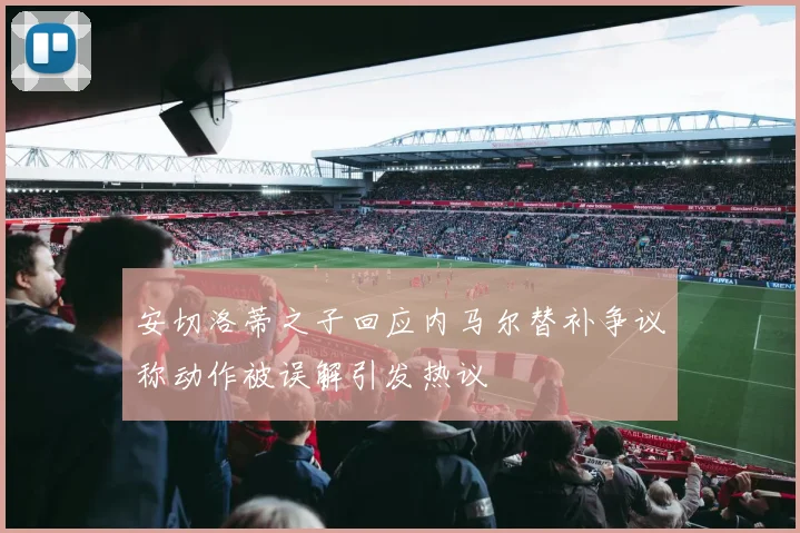 安切洛蒂之子回应内马尔替补争议称动作被误解引发热议