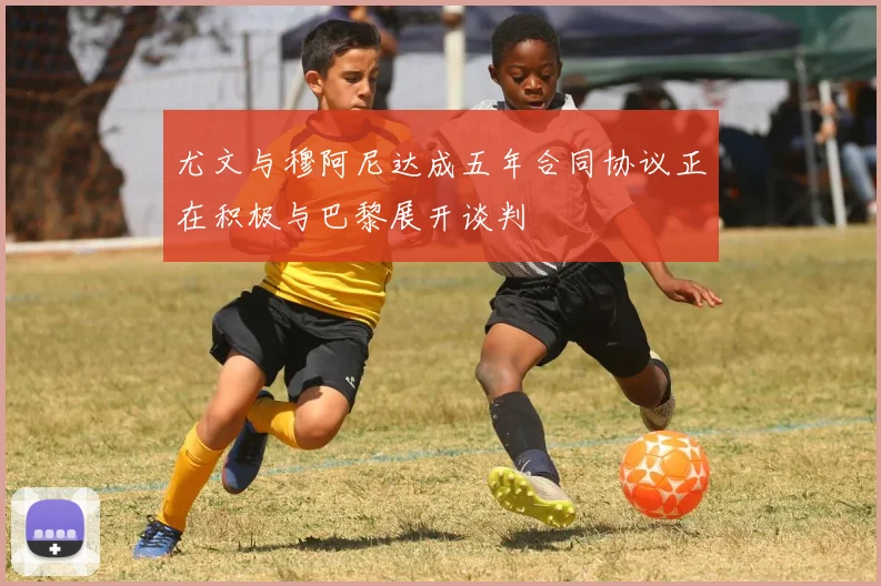 尤文与穆阿尼达成五年合同协议正在积极与巴黎展开谈判