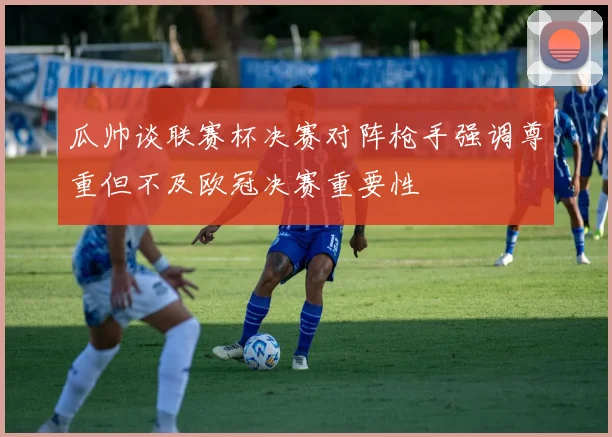 瓜帅谈联赛杯决赛对阵枪手强调尊重但不及欧冠决赛重要性