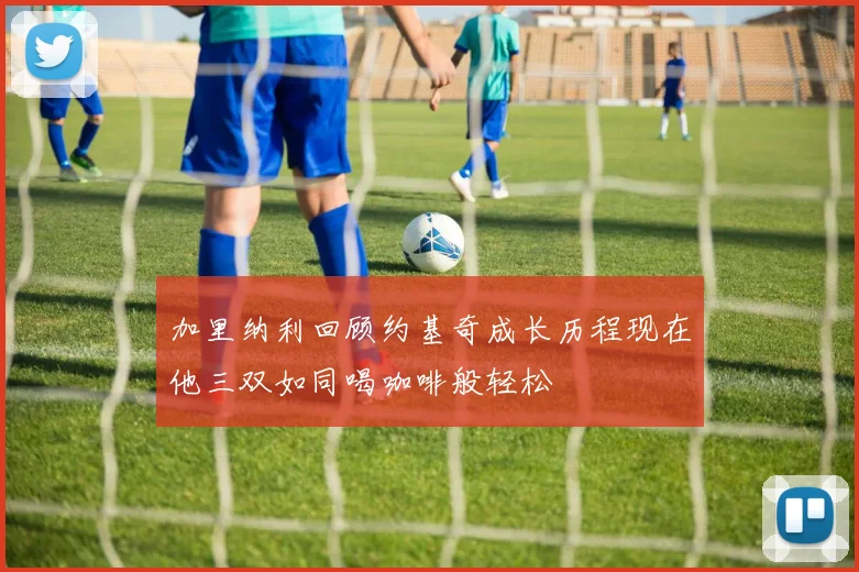 加里纳利回顾约基奇成长历程现在他三双如同喝咖啡般轻松