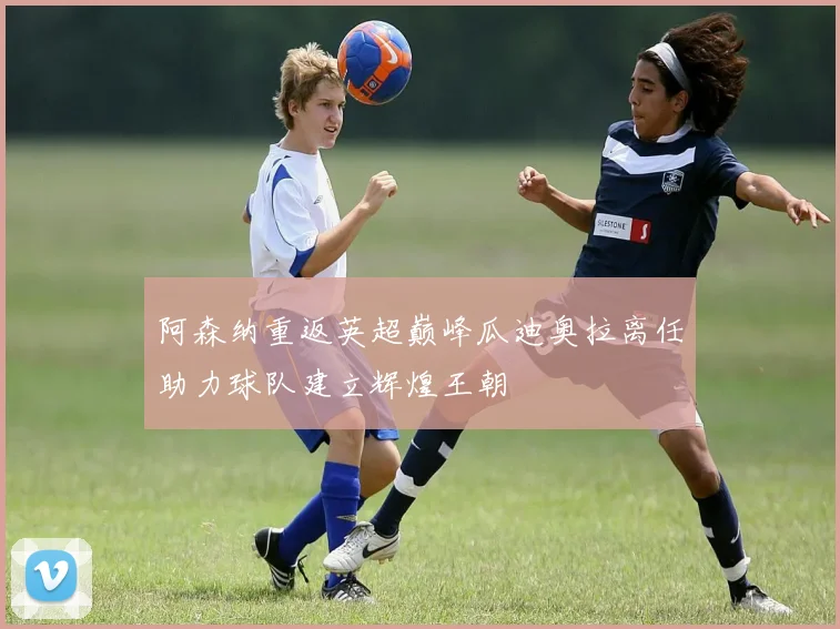 阿森纳重返英超巅峰瓜迪奥拉离任助力球队建立辉煌王朝