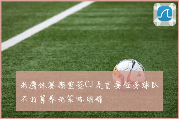 老鹰休赛期重签CJ是首要任务球队不打算养老策略明确