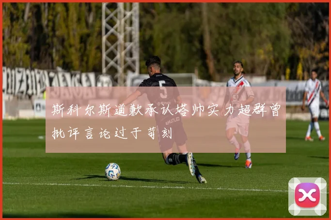 斯科尔斯道歉承认塔帅实力超群曾批评言论过于苛刻