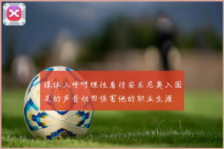媒体人呼吁理性看待安东尼奥入国足的声音切勿伤害他的职业生涯