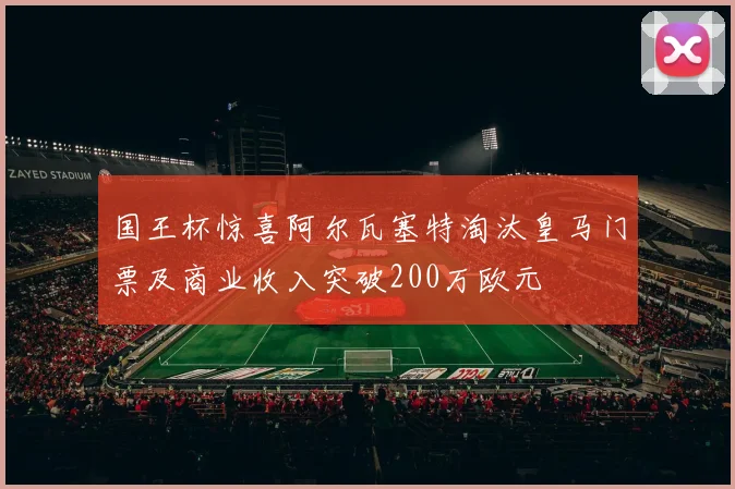 国王杯惊喜阿尔瓦塞特淘汰皇马门票及商业收入突破200万欧元