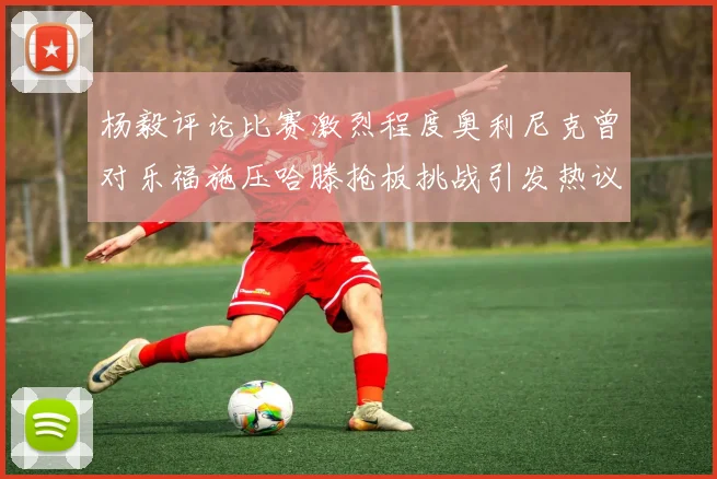 杨毅评论比赛激烈程度奥利尼克曾对乐福施压哈滕抢板挑战引发热议