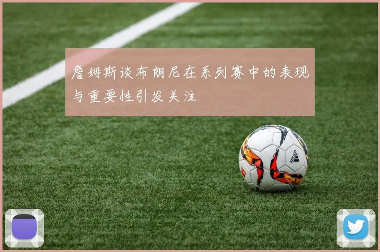 詹姆斯谈布朗尼在系列赛中的表现与重要性引发关注