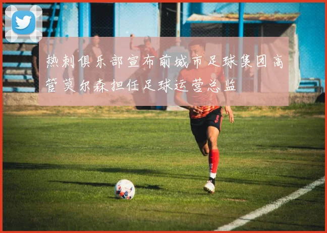 热刺俱乐部宣布前城市足球集团高管莫尔森担任足球运营总监