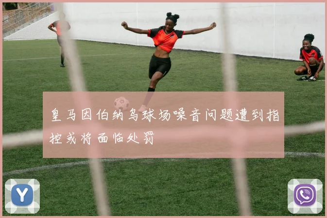 皇马因伯纳乌球场噪音问题遭到指控或将面临处罚