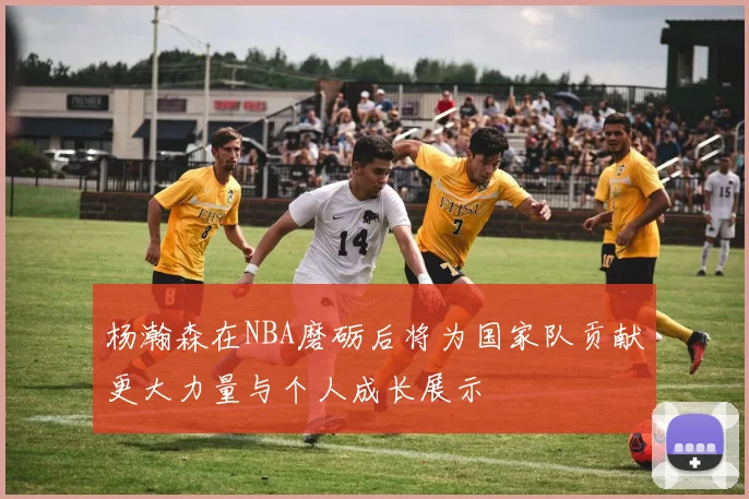杨瀚森在NBA磨砺后将为国家队贡献更大力量与个人成长展示