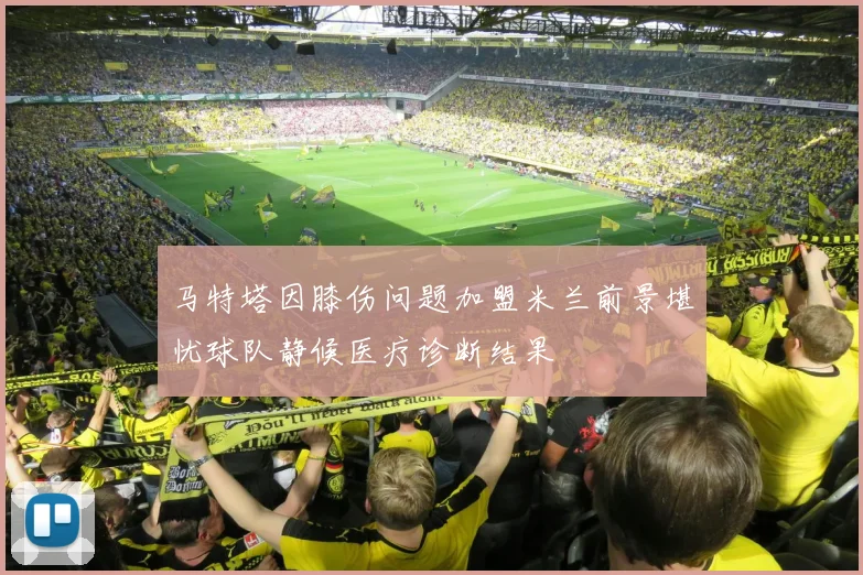 马特塔因膝伤问题加盟米兰前景堪忧球队静候医疗诊断结果