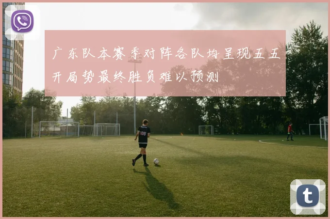 广东队本赛季对阵各队均呈现五五开局势最终胜负难以预测