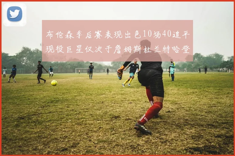布伦森季后赛表现出色10场40追平现役巨星仅次于詹姆斯杜兰特哈登